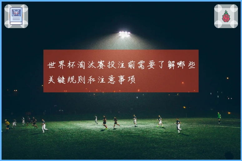 世界杯淘汰赛投注前需要了解哪些关键规则和注意事项
