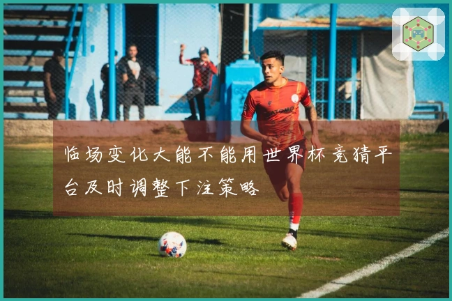 临场变化大能不能用世界杯竞猜平台及时调整下注策略